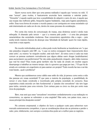 8
Quem nunca ouviu dizer que uma pessoa realizada é aquela que ‘venceu na vida’. E
esse "vencer", para muitos, é basicamente acumular bens materiais e ostentar poder.
“Vencedor” é aquele sujeito que teve a possibilidade de adquirir o carro do ano, é aquele que
usa roupas das melhores grifes, frequenta lugares badalados, viaja para lugares paradisíacos,
enfim. Essa nova forma de encarar o mundo passou a ser corriqueira em nossa sociedade e já
está interiorizada em cada um de nós, dentro de nosso processo de socialização.
Por conta dos meios de comunicação de massa, essa dinâmica social é ainda mais
reforçada. A obsessão pelo vencer − que é a mesma pelo poder − é uma das principais
características das sociedades modernas. Esse consumismo egocêntrico dita a regra – pois
acaba tendo maiores chances de alcançar essa ‘felicidade de fachada’ quem for mais rápido,
mais forte e mais esperto.
No mundo individualista atual, a ética pode muito facilmente se transformar em "o que
não prejudica ninguém está OK", ou, "o que os outros conseguem fazer impunemente deve
estar certo", ou mesmo "se ninguém souber, está tudo bem". Já notou como é cada vez mais
comum as pessoas aceitarem normalmente que alguns atletas usem drogas (anabolizantes)
para aumentarem sua performance? Se não estão prejudicando ninguém, além deles mesmos
que mal há nisso? Para muita gente também não há nada de errado em receber seguro
desemprego e trabalhar ao mesmo tempo: não é o governo que paga por isso...? O que há de
errado em contratar um engenheiro só para assinar um projeto? Todo mundo faz isso e sai tão
mais barato...qual o problema?
Mesmo que aceitássemos como válido esse estilo de vida, já pensou como seria a vida
das pessoas em nossa sociedade? É que para a maioria da população, a possibilidade de
vencer é uma ilusão construída e incentivada pela própria sociedade de consumo. Essa
expectativa criada esconde um fato fundamental: o "paraíso dos vencedores" não tem lugar
para todos, somente para uma minoria. Com certeza para os cinco ou dois por cento mais
ricos da população.
Bem, mas será que esses "vencedores" encontram verdadeiramente a sua realização no
consumismo, ou apenas se submetem a uma angústia? Não seria, nos países ricos, essa a
causa principal dos desajustes sociais?
No universo empresarial, o objetivo do lucro a qualquer custo para sobreviver num
mercado extremamente competitivo, é que as considerações éticas são as primeiras a perder o
valor, pois, infelizmente, nem sempre a conduta ética pode ser a melhor para os negócios.
 