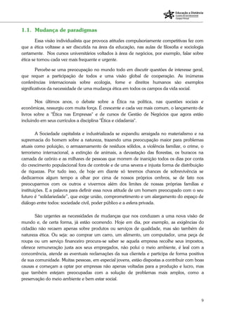 9
1.1. Mudança de paradigmas
Essa visão individualista que provoca atitudes compulsoriamente competitivas fez com
que a ética voltasse a ser discutida na área da educação, nas aulas de filosofia e sociologia
certamente. Nos cursos universitários voltados à área de negócios, por exemplo, falar sobre
ética se tornou cada vez mais frequente e urgente.
Percebe-se uma preocupação no mundo todo em discutir questões de interesse geral,
que requer a participação de todos e uma visão global de cooperação. As inúmeras
conferências internacionais sobre ecologia, fome e direitos humanos são exemplos
significativos da necessidade de uma mudança ética em todos os campos da vida social.
Nos últimos anos, o debate sobre a Ética na política, nas questões sociais e
econômicas, ressurgiu com muita força. É crescente e cada vez mais comum, o lançamento de
livros sobre a "Ética nas Empresas" e de cursos de Gestão de Negócios que agora estão
incluindo em seus currículos a disciplina "Ética e cidadania".
A Sociedade capitalista e industrializada se expandiu arraigada no materialismo e na
supremacia do homem sobre a natureza, trazendo uma preocupação maior para problemas
atuais como poluição, o armazenamento de resíduos sólidos, a violência familiar, o crime, o
terrorismo internacional, a extinção de animais, a devastação das florestas, os buracos na
camada de ozônio e as milhares de pessoas que morrem de inanição todos os dias por conta
do crescimento populacional fora de controle e de uma severa e injusta forma de distribuição
de riquezas. Por tudo isso, de hoje em diante só teremos chances de sobrevivência se
dedicarmos algum tempo a olhar por cima de nossos próprios ombros, se de fato nos
preocuparmos com os outros e vivermos além dos limites de nossas próprias famílias e
instituições. E a palavra para definir essa nova atitude de um homem preocupado com o seu
futuro é “solidariedade”, que exige união, comprometimento e um alargamento do espaço de
diálogo entre todos: sociedade civil, poder público e a esfera privada.
São urgentes as necessidades de mudanças que nos conduzam a uma nova visão de
mundo e, de certa forma, já estão ocorrendo. Hoje em dia, por exemplo, as exigências do
cidadão não recaem apenas sobre produtos ou serviços de qualidade, mas são também de
natureza ética. Ou seja: ao comprar um carro, um alimento, um computador, uma peça de
roupa ou um serviço financeiro procura-se saber se aquela empresa recolhe seus impostos,
oferece remuneração justa aos seus empregados, não polui o meio ambiente, é leal com a
concorrência, atende as eventuais reclamações da sua clientela e participa de forma positiva
de sua comunidade. Muitas pessoas, em especial jovens, estão dispostas a contribuir com boas
causas e começam a optar por empresas não apenas voltadas para a produção e lucro, mas
que também estejam preocupadas com a solução de problemas mais amplos, como a
preservação do meio ambiente e bem estar social.
 