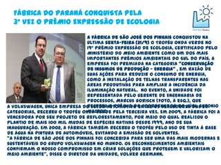 FÁBRICA DO PARANÁ CONQUISTA PELA
  3ª VEZ O PRÊMIO EXPRESSÃO DE ECOLOGIA

                               A fábrica de São José dos Pinhais conquistou na
                               última sexta-feira (21/9) o Troféu Onda Verde no
                               19º Prêmio Expressão de Ecologia, certificado pelo
                               Ministério do Meio Ambiente como um dos mais
                               importantes prêmios ambientais do Sul do País. A
                               empresa foi premiada na categoria "Conservação
                               de Insumos de Produção - Energia" , em razão de
                               suas ações para reduzir o consumo de energia,
                               como a instalação de telhas transparentes nas
                               áreas produtivas para ampliar a incidência da
                               iluminação natural. No evento, a unidade foi
                               representada pelo gerente de Engenharia de
                               Processos, Marcus Gorisch (foto, à esq.), que
                               recebeu o prêmio do coordenador do júri, Antonio
A Volkswagen, única empresa do setor automotivo entre os vencedores das 20
                               Macedo.
categorias, recebeu o troféu Onda Verde pela terceira vez. Em 2009, a fábrica foi a
vencedora por seu projeto de reflorestamento, por meio do qual realizou o
plantio de mais 100 mil mudas de espécies nativas desde 1999, ano de sua
inauguração. Em 2002, a fábrica também recebeu o troféu pelo uso de tinta à base
de água na pintura de automóveis, evitando a emissão de solventes.
"A fábrica de São José dos Pinhais foi concebida para ser uma das mais modernas e
sustentáveis do Grupo Volkswagen no mundo. Os reconhecimentos ambientais
confirmam o nosso compromisso em criar soluções que protegem e valorizam o
meio ambiente", disse o diretor da unidade, Volker Germann.
 