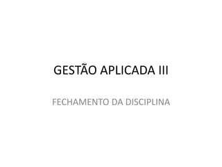 GESTÃO APLICADA III
FECHAMENTO DA DISCIPLINA
 