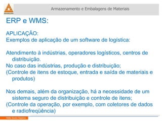 ERP e WMS:  APLICAÇÃO: Exemplos de aplicação de um software de logística: Atendimento à indústrias, operadores logísticos, centros de distribuição.  No caso das indústrias, produção e distribuição; (Controle de itens de estoque, entrada e saída de materiais e produtos) Nos demais, além da organização, há a necessidade de um sistema seguro de distribuição e controle de itens; (Controle da operação, por exemplo, com coletores de dados e radiofreqüência) Armazenamento e Embalagens de Materiais Helio Souto Dapena 