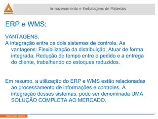 ERP e WMS:  VANTAGENS: A integração entre os dois sistemas de controle. As vantagens: Flexibilização da distribuição; Atuar de forma integrada; Redução do tempo entre o pedido e a entrega do cliente, trabalhando co estoques reduzidos. Em resumo, a utilização do ERP e WMS estão relacionadas ao processamento de informações e controles. A integração desses sistemas, pode ser denominada UMA SOLUÇÃO COMPLETA AO MERCADO. Armazenamento e Embalagens de Materiais Helio Souto Dapena 