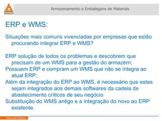 ERP e WMS:  Situações mais comuns vivenciadas por empresas que estão procurando integrar ERP e WMS? ERP solução de todos os problemas e descobrem que precisam de um WMS para a gestão do armazém; Possuem ERP e compram um WMS que não se integra ao atual ERP; Além da integração do ERP ao WMS, é necessário que estes sejam integrados aos demais softwares da cadeia de abastecimento críticos de seu negócio Substituição do WMS antigo e a integração do novo ao ERP existente. Armazenamento e Embalagens de Materiais Helio Souto Dapena 