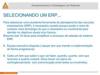 SELECIONANDO UM ERP... Para selecionar uma excelente ferramenta de planejamento dos recursos empresariais (ERP), é necessário cautela porque existe o risco de comprar mais tecnologia do que o necessário ou insuficiente para atender os objetivos atuais e/ou futuros.  Resumo das 10 dicas para simplificar o processo de seleção de sistema ERP. Equipe executiva disposta ( equipe tem que manter a implementação de forma progressiva); Cada um tem que saber o que vai fazer, quando, quanto, com que recursos e quanto custará. Deve haver um plano de contingênciamento  com comunicação entre todos os envolvidos; Armazenamento e Embalagens de Materiais Helio Souto Dapena 