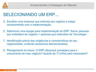 SELECIONANDO UM ERP... Escolher uma empresa que entenda seu negócio e esteja comprometida com a implementação; Selecionar uma equipe para implementação do ERP. Soma: pessoas que entendem do negócio + pessoas que entendem de Tecnologia; Identificação prévia das exigências e características do seu negócio/setor, evitando acessórios desnecessários; Planejamento do futuro. O ERP oferecerá condições para o crescimento do meu negócio? Quanto de TI (infra) será necessário? Armazenamento e Embalagens de Materiais Helio Souto Dapena 