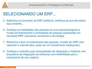 SELECIONANDO UM ERP... Selecione um provedor de ERP confiável, certifique-se que ele estará aqui amanhã... Conheça as habilidades das pessoas na sua empresa/negócio e invista em treinamento e contratação de pessoas experientes em conceitos ERP, processos comerciais e tecnologia; Mantenha o foco no treinamento das pessoas. Investir em ERP sem capacitar a mão-de-obra, pode ser um investimento inadequado; Conheça e entenda suas necessidades de integração e implante uma arquitetura de integração de softwares com flexibilidade para o crescimento de seu negócio. Armazenamento e Embalagens de Materiais Helio Souto Dapena 