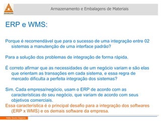 ERP e WMS:  Porque é recomendável que para o sucesso de uma integração entre 02 sistemas a manutenção de uma interface padrão? Para a solução dos problemas de integração de forma rápida. É correto afirmar que as necessidades de um negócio variam e são elas que orientam as transações em cada sistema, e essa regra de mercado dificulta a perfeita integração dos sistemas? Sim. Cada empresa/negócio, usam o ERP de acordo com as características do seu negócio, que variam de acordo com seus objetivos comerciais. Essa característica é o principal desafio para a integração dos softwares (ERP x WMS) e os demais software da empresa. Armazenamento e Embalagens de Materiais Helio Souto Dapena 