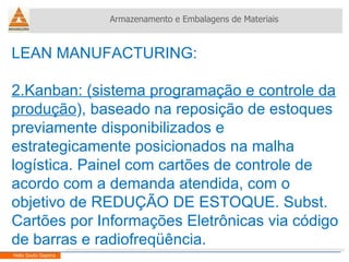 LEAN MANUFACTURING:  2.Kanban: (sistema programação e controle da produção ), baseado na reposição de estoques previamente disponibilizados e estrategicamente posicionados na malha logística. Painel com cartões de controle de acordo com a demanda atendida, com o objetivo de REDUÇÃO DE ESTOQUE. Subst. Cartões por Informações Eletrônicas via código de barras e radiofreqüência. Armazenamento e Embalagens de Materiais Helio Souto Dapena 