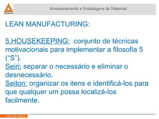 LEAN MANUFACTURING:  5.HOUSEKEEPING:   conjunto de técnicas motivacionais para implementar a filosofia 5 (“S”). Seiri:  separar o necessário e eliminar o desnecessário. Seiton:  organizar os itens e identificá-los para que qualquer um possa localizá-los facilmente. Armazenamento e Embalagens de Materiais Helio Souto Dapena 