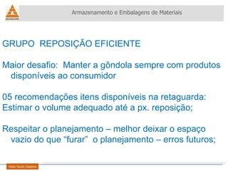 Armazenamento e Embalagens de Materiais Helio Souto Dapena GRUPO  REPOSIÇÃO EFICIENTE Maior desafio:  Manter a gôndola sempre com produtos disponíveis ao consumidor 05 recomendações itens disponíveis na retaguarda: Estimar o volume adequado até a px. reposição; Respeitar o planejamento – melhor deixar o espaço vazio do que “furar”  o planejamento – erros futuros; 