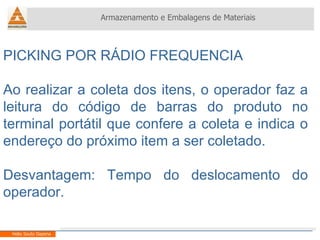 PICKING POR RÁDIO FREQUENCIA Ao realizar a coleta dos itens, o operador faz a leitura do código de barras do produto no terminal portátil que confere a coleta e indica o endereço do próximo item a ser coletado. Desvantagem: Tempo do deslocamento do operador. Armazenamento e Embalagens de Materiais Helio Souto Dapena 