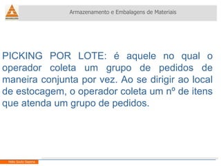 Armazenamento e Embalagens de Materiais Helio Souto Dapena PICKING POR LOTE: é aquele no qual o operador coleta um grupo de pedidos de maneira conjunta por vez. Ao se dirigir ao local de estocagem, o operador coleta um nº de itens que atenda um grupo de pedidos. 