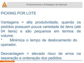 Armazenamento e Embalagens de Materiais Helio Souto Dapena PICKING POR LOTE Vantagens = alta produtividade, quando os pedidos possuem pouca variedade de itens (até 04 itens) e são pequenos em termos de volume. *  Minimiza o tempo de deslocamento do  operador. Desvantagem = elevado risco de erros na separação e ordenação dos pedidos. 