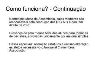 Como funciona? - Continuação Nomeação Mesa de Assembleia, cujos membros são responsáveis pela condução das R.G.A.’s e não têm direito de voto Presença de pelo menos 50% dos alunos para tomadas de decisões, aprovadas unicamente por maioria simples Casos especiais: alteração estatutos e revisão/alteração estatutos necessita voto favorável ¾ membros Associação 