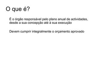 O que é? É o órgão responsável pelo plano anual de actividades, desde a sua concepção até à sua execução Devem cumprir integralmente o orçamento aprovado 