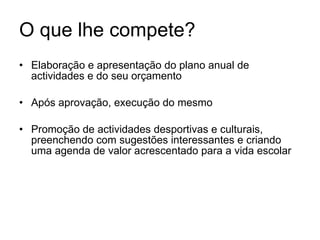 O que lhe compete? Elaboração e apresentação do plano anual de actividades e do seu orçamento Após aprovação, execução do mesmo Promoção de actividades desportivas e culturais, preenchendo com sugestões interessantes e criando uma agenda de valor acrescentado para a vida escolar 