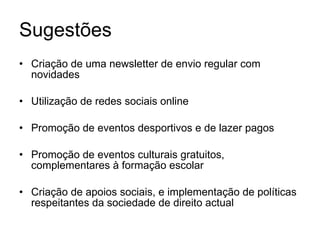 Sugestões Criação de uma newsletter de envio regular com novidades Utilização de redes sociais online Promoção de eventos desportivos e de lazer pagos Promoção de eventos culturais gratuitos, complementares à formação escolar Criação de apoios sociais, e implementação de políticas respeitantes da sociedade de direito actual 