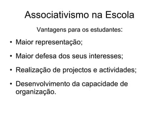 Associativismo na Escola Vantagens para os estudantes : Maior representação; Maior defesa dos seus interesses; Realização de projectos e actividades; Desenvolvimento da capacidade de organização. 