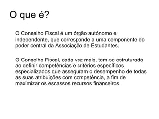 O que é? O Conselho Fiscal é um órgão autónomo e independente, que corresponde a uma componente do poder central da Associação de Estudantes. O Conselho Fiscal, cada vez mais, tem-se estruturado ao definir competências e critérios específicos especializados que asseguram o desempenho de todas as suas atribuições com competência, a fim de maximizar os escassos recursos financeiros.  