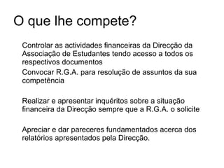O que lhe compete? Controlar as actividades financeiras da Direcção da Associação de Estudantes tendo acesso a todos os respectivos documentos Convocar R.G.A. para resolução de assuntos da sua competência Realizar e apresentar inquéritos sobre a situação financeira da Direcção sempre que a R.G.A. o solicite  Apreciar e dar pareceres fundamentados acerca dos relatórios apresentados pela Direcção. 