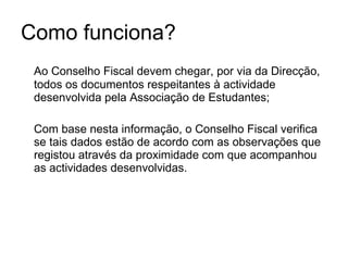 Como funciona? Ao Conselho Fiscal devem chegar, por via da Direcção, todos os documentos respeitantes à actividade desenvolvida pela Associação de Estudantes; Com base nesta informação, o Conselho Fiscal verifica se tais dados estão de acordo com as observações que registou através da proximidade com que acompanhou as actividades desenvolvidas. 