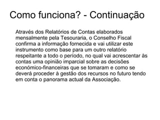 Como funciona? - Continuação Através dos Relatórios de Contas elaborados mensalmente pela Tesouraria, o Conselho Fiscal confirma a informação fornecida e vai utilizar este instrumento como base para um outro relatório respeitante a todo o período, no qual vai acrescentar às contas uma opinião imparcial sobre as decisões económico-financeiras que se tomaram e como se deverá proceder à gestão dos recursos no futuro tendo em conta o panorama actual da Associação. 