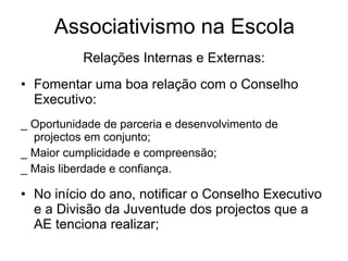 Associativismo na Escola Relações Internas e Externas: Fomentar uma boa relação com o Conselho Executivo: _ Oportunidade de parceria e desenvolvimento de projectos em conjunto; _ Maior cumplicidade e compreensão; _ Mais liberdade e confiança. No início do ano, notificar o Conselho Executivo e a Divisão da Juventude dos projectos que a AE tenciona realizar; 