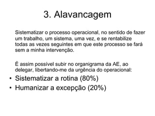 3. Alavancagem Sistematizar o processo operacional, no sentido de fazer um trabalho, um sistema, uma vez, e se rentabilize todas as vezes seguintes em que este processo se fará sem a minha intervenção. É assim possível subir no organigrama da AE, ao delegar, libertando-me da urgência do operacional: Sistematizar a rotina (80%) Humanizar a excepção (20%) 