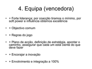 4. Equipa (vencedora) + Forte liderança; por coacção tiramos o mínimo, por soft power e influência obtemos excelência + Objectivo comum + Regras do jogo + Plano de acção, definição de estratégia, apontar o caminho, assegurar que cada um está ciente do que deve fazer + Encorajar a inovação + Envolvimento e integração a 100% 