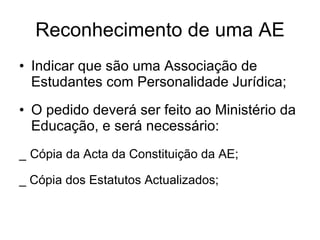 Reconhecimento de uma AE Indicar que são uma Associação de Estudantes com Personalidade Jurídica; O pedido deverá ser feito ao Ministério da Educação, e será necessário: _   Cópia da Acta da Constituição da AE; _ Cópia dos Estatutos Actualizados; 