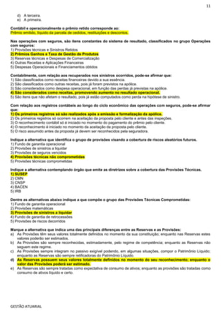 11
GESTÃO ATUARIAL
d) A terceira.
e) A primeira.
Contábil e operacionalmente o prêmio retido corresponde ao:
Prêmio emitido, líquido da parcela de cedidos, restituições e descontos.
Nas operações com seguros, são itens constantes do sistema de resultado, classificados no grupo Operações
com seguros:
1) Provisões técnicas e Sinistros Retidos
2) Prêmios Ganhos e Taxa de Gestão de Produtos
3) Reservas técnicas e Despesas de Comercialização
4) Outras Receitas e Aplicações Financeiras
5) Despesas Operacionais e Financiamentos obtidos
Contabilmente, com relação aos recuperados nos sinistros ocorridos, pode-se afirmar que:
1) São classificados como receitas financeiras devido a sua essência.
2) São classificados como outras receitas, pois já foram previstos na apólice.
3) São considerados como despesa operacional, em função das perdas já previstas na apólice.
4) São considerados como receitas, promovendo aumento no resultado operacional.
5) São itens que não afetam o resultado, pois já estão computados como perda na hipótese de sinistro.
Com relação aos registros contábeis ao longo do ciclo econômico das operações com seguros, pode-se afirmar
que:
1) Os primeiros registros só são realizados após a emissão e formalização da apólice.
2) Os primeiros registros só ocorrem na aceitação da proposta pelo cliente e antes das inspeções.
3) O reconhecimento contábil só é iniciado no momento do pagamento do prêmio pelo cliente.
4) O reconhecimento é iniciado no momento da aceitação da proposta pelo cliente.
5) O risco assumido antes da proposta já devem ser reconhecidos pela seguradora.
Indique a alternativa que identifica o grupo de provisões visando a cobertura de riscos aleatórios futuros.
1) Fundo de garantia operacional
2) Provisões de sinistros a liquidar
3) Provisões de seguros vencidos
4) Provisões técnicas não comprometidas
5) Provisões técnicas comprometidas
Indique a alternativa contemplando órgão que emite as diretrizes sobre a cobertura das Provisões Técnicas.
1) SUSEP
2) CMN
3) CNSP
4) BACEN
5) IRB
Dentre as alternativas abaixo indique a que compõe o grupo das Provisões Técnicas Comprometidas:
1) Fundo de garantia operacional
2) Provisões matemáticas
3) Provisões de sinistros a liquidar
4) Fundo de garantia de retrocessões
5) Provisões de riscos decorridos
Marque a alternativa que indica uma das principais diferenças entre as Reservas e as Provisões:
a) As Provisões têm seus valores totalmente definidos no momento da sua constituição; enquanto nas Reservas estes
valores poderão ser estimados.
b) As Provisões são sempre reconhecidas, estimadamente, pelo regime de competência; enquanto as Reservas não
seguem este regime.
c) As Provisões sempre integram no passivo exigível podendo, em algumas situações, compor o Patrimônio Líquido;
enquanto as Reservas são sempre retificadoras do Patrimônio Líquido.
d) As Reservas possuem seus valores totalmente definidos no momento do seu reconhecimento; enquanto o
valor das Provisões poderá ser estimado.
e) As Reservas são sempre tratadas como expectativa de consumo de ativos; enquanto as provisões são tratadas como
consumo de ativos líquido e certo.
 