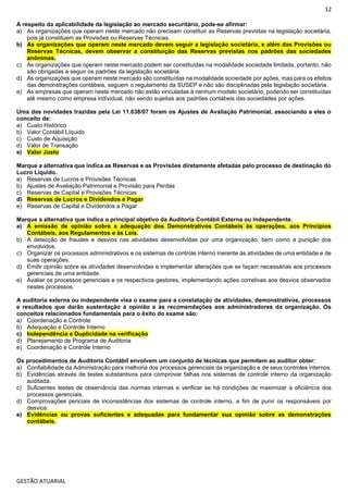 12
GESTÃO ATUARIAL
A respeito da aplicabilidade da legislação ao mercado securitário, pode-se afirmar:
a) As organizações que operam neste mercado não precisam constituir as Reservas previstas na legislação societária,
pois já constituem as Provisões ou Reservas Técnicas.
b) As organizações que operam neste mercado devem seguir a legislação societária, e além das Provisões ou
Reservas Técnicas, devem observar a constituição das Reservas previstas nos padrões das sociedades
anônimas.
c) As organizações que operam neste mercado podem ser constituídas na modalidade sociedade limitada, portanto, não
são obrigadas a seguir os padrões da legislação societária.
d) As organizações que operam neste mercado são constituídas na modalidade sociedade por ações, mas para os efeitos
das demonstrações contábeis, seguem o regulamento da SUSEP e não são disciplinadas pela legislação societária.
e) As empresas que operam neste mercado não estão vinculadas à nenhum modelo societário, podendo ser constituídas
até mesmo como empresa individual, não sendo sujeitas aos padrões contábeis das sociedades por ações.
Uma das novidades trazidas pela Lei 11.638/07 foram os Ajustes de Avaliação Patrimonial, associando a eles o
conceito de:
a) Custo Histórico
b) Valor Contábil Líquido
c) Custo de Aquisição
d) Valor de Transação
e) Valor Justo
Marque a alternativa que indica as Reservas e as Provisões diretamente afetadas pelo processo de destinação do
Lucro Líquido.
a) Reservas de Lucros e Provisões Técnicas
b) Ajustes de Avaliação Patrimonial e Provisão para Perdas
c) Reservas de Capital e Provisões Técnicas
d) Reservas de Lucros e Dividendos e Pagar
e) Reservas de Capital e Dividendos a Pagar
Marque a alternativa que indica o principal objetivo da Auditoria Contábil Externa ou Independente.
a) A emissão de opinião sobre a adequação dos Demonstrativos Contábeis às operações, aos Princípios
Contábeis, aos Regulamentos e às Leis.
b) A detecção de fraudes e desvios nas atividades desenvolvidas por uma organização, bem como a punição dos
envolvidos.
c) Organizar os processos administrativos e os sistemas de controle interno inerente às atividades de uma entidade e de
suas operações.
d) Emitir opinião sobre as atividades desenvolvidas e implementar alterações que se façam necessárias aos processos
gerenciais de uma entidade.
e) Avaliar os processos gerenciais e os respectivos gestores, implementando ações corretivas aos desvios observados
nestes processos.
A auditoria externa ou independente visa o exame para a constatação de atividades, demonstrativos, processos
e resultados que darão sustentação à opinião e às recomendações aos administradores da organização. Os
conceitos relacionados fundamentais para o êxito do exame são:
a) Coordenação e Controle
b) Adequação e Controle Interno
c) Independência e Duplicidade na verificação
d) Planejamento de Programa de Auditoria
e) Coordenação e Controle Interno
Os procedimentos de Auditoria Contábil envolvem um conjunto de técnicas que permitem ao auditor obter:
a) Confiabilidade da Administração para melhoria dos processos gerenciais da organização e de seus controles internos.
b) Evidências através de testes substantivos para comprovar falhas nos sistemas de controle interno da organização
auditada.
c) Suficientes testes de observância das normas internas e verificar se há condições de maximizar a eficiência dos
processos gerenciais.
d) Comprovações periciais de inconsistências dos sistemas de controle interno, a fim de punir os responsáveis por
desvios.
e) Evidências ou provas suficientes e adequadas para fundamentar sua opinião sobre as demonstrações
contábeis.
 