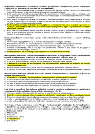 13
GESTÃO ATUARIAL
Na Auditoria Contábil Externa, realizada nas sociedades que operam no ramo securitário, além do parecer sobre
a adequação das demonstrações contábeis, os auditores devem:
a) Emitir relatório circunstanciado sobre a conduta da administração, sobre os controles internos, sobre as atividades
desenvolvidas e sobre as técnicas contábeis utilizadas pela organização auditada.
b) Emitir parecer circunstanciado sobre as operações; sobre as atividades de marketing e seus reflexos sobre os produtos
e serviços; sobre os riscos relacionados aos contratos assumidos e sobre as técnicas contábeis utilizadas no controle
das vendas da organização auditada.
c) Emitir parecer fundamentado nas observações sobre as atividades operacionais e seus reflexos sobre os produtos e
serviços; sobre as políticas de comissões e pagamento de pessoal e sobre as técnicas contábeis utilizadas no controle
da folha de pagamento da organização auditada.
d) Emitir relatório circunstanciado sobre a adequação dos controles internos; sobre os riscos suportados nas
operações, destacando as deficiências encontradas; sobre os dispositivos legais e regulamentares; bem como
provisões e solvência.
e) Emitir relatório circunstanciado sobre a subscrição de ações e reservas; sobre as atividades de risco e seus reflexos
sobre a continuidade dos produtos e serviços; e sobre as técnicas contábeis utilizadas no cálculo das provisões
técnicas da organização auditada.
No caso específico das companhias de seguro o auditor independente deverá apresentar os seguintes relatórios,
EXCETO:
a) Parecer relativo à posição financeira da entidade expresso nas Demonstrações Contábeis.
b) Relatório circunstanciado das observações sobre as deficiências e/ou ineficiências dos controles internos.
c) Relatório circunstanciado a respeito do não cumprimento das normas legais e regulamentares.
d) Relatório circunstanciado sobre a adequação dos procedimentos contábeis e das práticas de divulgação de
informações nas demonstrações contábeis.
e) Notas Explicativas e Balancete Ajustado pelo processo de auditoria independente.
O Planejamento da Auditoria, também denominado Plano de Auditoria, ou Programa de Auditoria, deve considerar
todos os fatores relevantes na execução dos trabalhos, especialmente os seguintes, EXCETO:
a) O conhecimento das práticas contábeis da entidade e as alterações ocorridas no exercício anterior.
b) A natureza, a oportunidade e a extensão dos procedimentos de auditoria a serem aplicados.
c) A existência de fraudes, os desvios éticos e as descontinuidades observadas nos trabalhos de auditoria
anteriormente realizados.
d) O uso dos trabalhos anteriores de outros auditores independentes, especialistas e auditores internos.
e) A natureza, o conteúdo e a oportunidade dos pareceres, os relatórios e outros informes a serem entregues à entidade.
O conhecimento do sistema contábil e de controles internos é fundamental para o Planejamento da Auditoria e
necessário para determinar:
a) A natureza, a extensão e a oportunidade dos procedimentos de auditoria a serem adotados.
b) A natureza dos riscos econômicos nas operações da entidade e nas suas relações com credores.
c) A natureza do enquadramento das atividades de seguros em que a entidade participa.
d) Os tipos de transações mais adequados e rentáveis para a o devido enquadramento da auditada.
e) Os tipos de riscos suportados pela auditada nas operações de distribuição de responsabilidade.
Para definir a abrangência do trabalho de auditoria é necessário considerar no planejamento, a existência de
entidades controladas, coligadas, filiais e unidades operacionais, a fim de:
a) Compor os relatórios circunstanciados dos sistemas de controle interno da entidade auditada.
b) Entender a natureza das operações com as partes relacionadas e seu impacto nas Demonstrações Contábeis.
c) Determinar a oportunidade e a extensão dos exames dos sistemas de controle interno da entidade auditada.
d) Avaliar se a composição do Comitê de Auditoria está de acordo com a legislação e com o Conselho Fiscal.
e) Avaliar a adequação do Plano de Contas da Entidade e a sua harmonia com as normas emanadas do CNSP.
Com vistas a avaliar a conformidade com os Princípios Fundamentais de Contabilidade e das Normas Brasileiras
de Contabilidade, o processo de auditoria deve contemplar a revisão dos procedimentos contábeis adotados pela
entidade no exercício anterior e naquele exercício objeto da auditoria. O principal aspecto qualitativo observado
neste caso está afeto à:
a) Materialidade
b) Relevância
c) Essência sobre a forma
d) Comparabilidade
e) Fidedignidade
 
