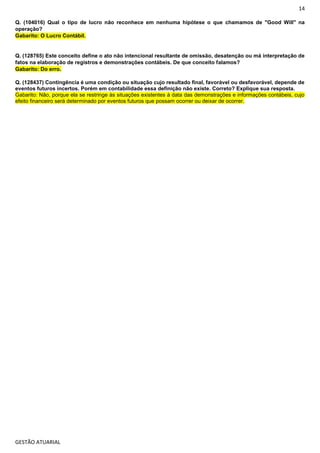 14
GESTÃO ATUARIAL
Q. (104016) Qual o tipo de lucro não reconhece em nenhuma hipótese o que chamamos de "Good Will" na
operação?
Gabarito: O Lucro Contábil.
Q. (128765) Este conceito define o ato não intencional resultante de omissão, desatenção ou má interpretação de
fatos na elaboração de registros e demonstrações contábeis. De que conceito falamos?
Gabarito: Do erro.
Q. (128437) Contingência é uma condição ou situação cujo resultado final, favorável ou desfavorável, depende de
eventos futuros incertos. Porém em contabilidade essa definição não existe. Correto? Explique sua resposta.
Gabarito: Não, porque ela se restringe às situações existentes à data das demonstrações e informações contábeis, cujo
efeito financeiro será determinado por eventos futuros que possam ocorrer ou deixar de ocorrer.
 