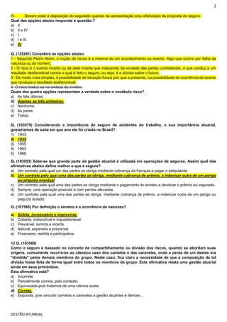 2
GESTÃO ATUARIAL
IV. Devem estar à disposição do segurado quando da apresentação e/ou efetivação da proposta do seguro.
Qual das opções abaixo responde à questão.?
a) II.
b) II e IV.
c) I.
d) I e III.
e) IV.
Q. (135281) Considere as opções abaixo:
1 - Segundo Pedro Alvim, a noção de riscos é a mesma de um acontecimento ou evento. Algo que ocorre por falha da
natureza ou do homem;
2 - O risco é o evento incerto ou de data incerta que independe da vontade das partes contratantes, e que conduz a um
resultado desfavorável contra o qual é feito o seguro, ou seja, é a dúvida sobre o futuro;
3 - De modo mais simples, é possibilidade de situação futura pior que a presente, ou possibilidade de ocorrência de evento
que conduza a resultado desfavorável;
4- O risco traduz-se na certeza do sinistro.
Quais das quatro opções representam a verdade sobre o vocábulo risco?
a) As três últimas.
b) Apenas as três primeiras.
c) Nenhuma.
d) As pares.
e) Todas.
Q. (103579) Considerando a importância do seguro de acidentes do trabalho, e sua importância atuarial,
gostaríamos de sabe em que ano ele foi criado no Brasil?
1) 1943
2) 1935
3) 1955
4) 1963
5) 1988
Q. (103553) Sabe-se que grande parte da gestão atuarial é utilizada em operações de seguros. Assim qual das
afirmativas abaixo define melhor o que é seguro?
a) Um contrato pela qual um das partes se obriga mediante cobrança da franquia a pagar o estipulante.
b) Um contrato pelo qual uma das partes se obriga, mediante cobrança de prêmio, a indenizar outra de um perigo
ou prejuízo eventual
c) Um contrato pela qual uma das partes se obriga mediante o pagamento do sinistro a devolver o prêmio ao segurado.
d) Sempre, uma operação possível e com perdas elevadas.
e) Um contrato pela qual uma das partes se obriga, mediante cobrança de prêmio, a indenizar outra de um perigo ou
prejuízo isolado.
Q. (107585) Por definição o sinistro é a ocorrência de natureza?
a) Súbita, involuntária e imprevista.
b) Coberta, indiscutível e inquestionável.
c) Previsível, remota e incerta.
d) Natural, esperada e previsível.
e) Financeira, restrita e participativa.
12 Q. (103569)
Como o seguro é baseado no conceito de compartilhamento ou divisão dos riscos, quando se abordam suas
origens, comumente recorre-se ao clássico caso dos camelos e das caravelas, onde a perda de um destes era
"dividida" pelos demais membros do grupo. Neste caso, fica claro a necessidade de que a composição de tal
divisão fosse feita de forma igual entre todos os membros do grupo. Esta afirmativa relata uma gestão atuarial
ainda em seus primórdios.
Esta afirmativa está?
a) Incorreta.
b) Parcialmente correta, pelo contexto.
c) Equivocada pois tratamos de uma ciência exata.
d) Correta.
e) Esquisita, pois vincular camelos e caravelas a gestão atuariais é demais ...
 