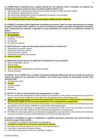3
GESTÃO ATUARIAL
Q. (103560) Dada a importância que a gestão atuarial tem nos negócios onde é necessária, em especial nas
operações de seguros, quanto ao risco e ao prêmio podemos afirmar que?
a) São sempre não - proporcionais e diretos, isto em função do regime contábil que lhes é exigido.
b) São invariáveis e dependentes do período.
c) São diretamente relacionados ao prazo de pagamento do seguro e sua estimativa.
d) São variáveis relacionadas a vigência.
e) São diretamente relacionados em função do regime contábil que lhes é aplicado.
Q. (135284) É a entidade jurídica legalmente constituída para assumir e gerir os riscos especificados no contrato
de seguro. É ela quem emite a apólice e, no caso da ocorrência de sinistro e de posse do pagamento do prêmio,
será a responsável por indenizar o segurado ou seus beneficiários de acordo com as coberturas contidas na
apólice.
De quem falamos?
a) Da seguradora.
b) Do agente de seguros.
c) Do prêmio.
d) Do segurado.
e) Do corretor de seguros.
Q. (128710) Quanto à origem da intervenção pode-se classificar a auditoria em?
a) Operacional e financeira, apenas.
b) Processual e financeira, apenas.
c) Fiscal e societária, apenas.
d) Momentânea e periódica, tão somente.
e) Interna e externa.
Q. (104012) Os sinistros devem ser registrados contabilmente em que momento?
a) Após sua liquidação, apenas.
b) Quando pagos.
c) Quando avisados.
d) Após a vistoria de constatação da ocorrência do sinistro.
e) Quando ocorridos.
Q. (128518) - A Lei 11.638/07 criou o instituto de Ajustes de Avaliação Patrimonial, que tem a função de receber os
valores que pertencem ao patrimônio da entidade e que tiveram seus valores de recuperação revistos. Esta
afirmativa está?
a) Parcialmente correta.
b) Correta.
c) Correta em parte.
d) Incorreta.
e) Equivocada.
Q. (107716) - O valor do risco assumido pela resseguradora é o valor?
a) Mínimo coberto pela cosseguradora e resseguradora e que representa o limite máximo de indenização que pode ser
pago no caso de sinistro, referente ao risco assumido pela cosseguradora e pela resseguradora.
b) Máximo coberto pela apólice assumido pela resseguradora e que representa o limite máximo de indenização
que pode ser exigida no caso de sinistro referente ao risco assumido pela resseguradora.
c) Mínimo coberto pela apólice assumido pela resseguradora e que representa o limite máximo de indenização que pode
ser exigida no caso de sinistro, referente ao risco assumido pela resseguradora.
d) Máximo coberto pela seguradora e resseguradora e que representa o limite mínimo de indenização que pode ser
exigida no caso de sinistro, referente ao risco assumido pela seguradora e resseguradora.
e) De referência coberto pela apólice e assumido pela resseguradora e que representa o limite máximo de indenização
que pode ser exigida no caso de sinistro referente ao risco assumido pela seguradora.
Q. (135473) A finalidade do seguro é restabelecer o equilíbrio econômico perturbado pelo evento previsto no
contrato de seguro. Neste sentido ...
a) A comissão de corretagem é padronizada nas seguradoras.
b) É proibido ao segurado ter lucro com a operação de seguros.
c) É proibido ao corretor de seguros ter lucro com a operação de seguros.
d) É permitido a seguradora não pagar impostos.
e) É permitido ao segurado ter lucro com a operação de seguros.
 