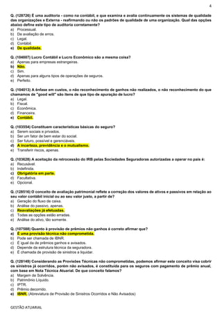 4
GESTÃO ATUARIAL
Q. (128726) É uma auditoria - como na contábil, e que examina e avalia continuamente os sistemas de qualidade
das organizações e Externa - reafirmando ou não os padrões de qualidade de uma organização. Qual das opções
abaixo define este tipo de auditoria corretamente?
a) Processual.
b) De avaliação de erros.
c) Legal.
d) Contábil.
e) De qualidade.
Q. (104007) Lucro Contábil e Lucro Econômico são a mesma coisa?
a) Apenas para empresas estrangeiras.
b) Não.
c) Sim.
d) Apenas para alguns tipos de operações de seguros.
e) Perfeito.
Q. (104013) A ênfase em custos, o não reconhecimento de ganhos não realizados, o não reconhecimento do que
chamamos de "good will" são itens de que tipo de apuração de lucro?
a) Legal.
b) Fiscal.
c) Econômica.
d) Financeira.
e) Contábil.
Q. (103554) Constituem características básicas do seguro?
a) Serem sociais e privados.
b) Ser um fator de bem estar do social.
c) Ser futuro, possível e gerenciáveis.
d) A incerteza, previdência e o mutualismo.
e) Transferir riscos, apenas.
Q. (103628) A aceitação da retrocessão do IRB pelas Sociedades Seguradoras autorizadas a operar no país é:
a) Recusável.
b) Indefinida.
c) Obrigatória em parte.
d) Facultativa.
e) Opcional.
Q. (128516) O conceito de avaliação patrimonial reflete a correção dos valores de ativos e passivos em relação ao
seu valor contábil inicial ou ao seu valor justo, a partir de?
a) Geração do fluxo de caixa.
b) Análise do passivo, apenas.
c) Reavaliações já efetuadas.
d) Todas as opções estão erradas.
e) Análise do ativo, tão somente.
Q. (107588) Quanto à provisão de prêmios não ganhos é correto afirmar que?
a) É uma provisão técnica não comprometida.
b) Pode ser chamada de IBNR.
c) É igual da de prêmios ganhos e avisados.
d) Depende da estrutura técnica da seguradora.
e) É chamada de provisão de sinistros a liquidar.
Q. (128149) Considerando as Provisões Técnicas não comprometidas, podemos afirmar este conceito visa cobrir
os sinistros já ocorridos, porém não avisados, é constituída para os seguros com pagamento de prêmio anual,
com base em Nota Técnica Atuarial. De que conceito falamos?
a) Margem de Solvência.
b) Patrimônio Líquido.
c) IPTR.
d) Prêmio decorrido.
e) IBNR. (Abreviatura de Provisão de Sinistros Ocorridos e Não Avisados)
 