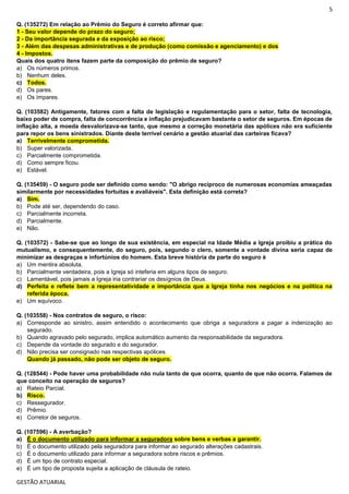 5
GESTÃO ATUARIAL
Q. (135272) Em relação ao Prêmio do Seguro é correto afirmar que:
1 - Seu valor depende do prazo do seguro;
2 - Da importância segurada e da exposição ao risco;
3 - Além das despesas administrativas e de produção (como comissão e agenciamento) e dos
4 - Impostos.
Quais dos quatro itens fazem parte da composição do prêmio de seguro?
a) Os números primos.
b) Nenhum deles.
c) Todos.
d) Os pares.
e) Os ímpares.
Q. (103582) Antigamente, fatores com a falta de legislação e regulamentação para o setor, falta de tecnologia,
baixo poder de compra, falta de concorrência e inflação prejudicavam bastante o setor de seguros. Em épocas de
inflação alta, a moeda desvalorizava-se tanto, que mesmo a correção monetária das apólices não era suficiente
para repor os bens sinistrados. Diante deste terrível cenário a gestão atuarial das carteiras ficava?
a) Terrivelmente comprometida.
b) Super valorizada.
c) Parcialmente comprometida.
d) Como sempre ficou.
e) Estável.
Q. (135459) - O seguro pode ser definido como sendo: "O abrigo recíproco de numerosas economias ameaçadas
similarmente por necessidades fortuitas e avaliáveis". Esta definição está correta?
a) Sim.
b) Pode até ser, dependendo do caso.
c) Parcialmente incorreta.
d) Parcialmente.
e) Não.
Q. (103572) - Sabe-se que ao longo de sua existência, em especial na Idade Média a Igreja proibiu a prática do
mutualismo, e consequentemente, do seguro, pois, segundo o clero, somente a vontade divina seria capaz de
minimizar as desgraças e infortúnios do homem. Esta breve história de parte do seguro é
a) Um mentira absoluta.
b) Parcialmente verdadeira, pois a Igreja só inteferia em alguns tipos de seguro.
c) Lamentável, pois jamais a Igreja iria contrariar os desígnios de Deus.
d) Perfeita e reflete bem a representatividade e importância que a Igreja tinha nos negócios e na política na
referida época.
e) Um equívoco.
Q. (103558) - Nos contratos de seguro, o risco:
a) Corresponde ao sinistro, assim entendido o acontecimento que obriga a seguradora a pagar a indenização ao
segurado.
b) Quando agravado pelo segurado, implica automático aumento da responsabilidade da seguradora.
c) Depende da vontade do segurado e do segurador.
d) Não precisa ser consignado nas respectivas apólices.
Quando já passado, não pode ser objeto de seguro.
Q. (128544) - Pode haver uma probabilidade não nula tanto de que ocorra, quanto de que não ocorra. Falamos de
que conceito na operação de seguros?
a) Rateio Parcial.
b) Risco.
c) Ressegurador.
d) Prêmio.
e) Corretor de seguros.
Q. (107596) - A averbação?
a) É o documento utilizado para informar a seguradora sobre bens e verbas a garantir.
b) É o documento utilizado pela seguradora para informar ao segurado alterações cadastrais.
c) É o documento utilizado para informar a seguradora sobre riscos e prêmios.
d) É um tipo de contrato especial.
e) É um tipo de proposta sujeita a aplicação de cláusula de rateio.
 