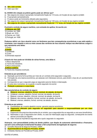 7
GESTÃO ATUARIAL
d) Sim, está correto.
e) Claro que não!
Q. (103561) Em relação ao prêmio ganho pode ser afirmar que?
a) Nos seguros de coisas é apropriado mensalmente fração de 1/12 avos, em função de seu regime contábil.
b) É apropriado semestralmente.
c) É caixa e pode ser livremente utilizado pela seguradora.
d) Nos seguros de coisas é apropriado mensalmente fração de 1/30 avos, em função de seu regime contábil.
e) Nos seguros de coisas é apropriado mensalmente fração de 1 "n" avos, em função de seu regime contábil.
O primeiro contrato de seguro marítimo, com emissão de apólice, foi escrito em:
1) Gênova, em 1347
2) Londres, em 1868
3) Brasil, em 1819
4) Fenícia, em 1248
5) Portugal, em 1658
Podemos definir um risco atuarial como um fenômeno que tem consequências econômicas e que está sujeito a
incertezas, com respeito a uma ou mais causas das variáveis de risco atuarial. Indique nas alternativas a seguir a
que representa uma delas:
1) Preço
2) Prazo
3) Qualidade
4) Custo
5) Dimensão espacial
A teoria do risco pode ser dividida de várias formas, uma delas é:
1) Risco desprezível.
2) Teoria dos desastres.
3) Risco pressuposto.
4) Risco coletivo.
5) Teoria dos impactos eventuais.
Entende-se por previdência:
a) Operação que toma forma jurídica por meio de um contrato entre segurador e segurado.
b) Formação de uma reserva econômica, por pessoas com interesses comuns, para dividir o risco de um acontecimento
não previsto.
c) Corresponde ao que o segurado paga ao segurador para ter direito à indenização.
d) Envolve dois momentos: se e quando o evento segurado irá ocorrer.
e) Proteção a pessoas e a seus bens.
São características do contrato de seguro:
a) Bilateral, oneroso, aleatório, formal, nominal, de adesão, de boa-fé.
b) Unilateral, oneroso, aleatório, formal, nominal, de adesão, de boa-fé.
c) Bilateral, oneroso, aleatório, informal, nominal, de adesão, de boa-fé.
d) Bilateral, não oneroso, aleatório, formal, nominal, de adesão, de boa-fé.
e) Bilateral, oneroso, aleatório, formal, nominal, de adesão, abusivo.
Entende-se por prêmio:
a) Possibilidade de o evento aleatório ocorrer, gerando prejuízo econômico.
b) Pagamento efetuado pelo segurado ao segurador para assumir a responsabilidade por um risco
determinado.
c) Pagamento dos prejuízos decorrentes de um sinistro, que a seguradora faz ao segurado ou aos seus beneficiários.
d) Reembolso a que a seguradora tem direito, no caso de indenização paga ao segurado, consequente de evento
danoso provocado por alguém.
e) Valor inicial da importância segurada até a qual o segurado é o segurador.
Autarquia, com personalidade jurídica de direito público, que dispõe de autonomia administrativa e financeira,
que tem como atribuição fundamental fiscalizar o fiel cumprimento da legislação de seguros:
a) Conselho Nacional de Seguros Privados, CNSP.
b) Superintendência de Seguros Privados, SUSEP.
c) Entidades Abertas de Previdência Privada, EAPP.
 