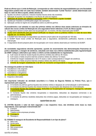 9
GESTÃO ATUARIAL
Pode-se afirmar que o Limite de Retenção, corresponde ao valor máximo de responsabilidade que uma Sociedade
Seguradora poderá reter em cada risco isolado, também denominado "Limite Técnico", sendo determinado com
base no valor do Ativo Líquido, obtido através de:
a) Ajustes nos ativos e passivos, inclusive receitas futuras ainda não recebidas.
b) Aplicação de ajustes nos resultados e nos fluxos de caixa do negócio.
c) Aplicação de ajustes por adições e exclusões sobre o Patrimônio Líquido Contábil.
d) Ajustes por impostos e contribuições pagas nas operações.
e) Aplicação correta do regime de competência sobre os prêmios ganhos.
O procedimento a ser adotado no caso dos prêmios retidos nos últimos doze meses anteriores ao trimestre de
cálculo dos novos Limites de Retenção de uma seguradora forem inferiores a 0,3% do Ativo Líquido:
a) A seguradora deverá cumprir plano de recuperação em, no mínimo, 90 dias observada pela SUSEP.
b) O piso será substituído pelo percentual verificado na relação entre os prêmios retidos e o valor do novo Ativo
Líquido em, no mínimo, 0,075%.
c) A SUSEP fará intervenção na seguradora que deverá cumprir plano de recuperação de 150 dias.
d) A SUSEP fixará novos Limites de Retenção para a seguradora, devidamente justificados, fazendo a devida
intervenção.
e) A seguradora deverá preparar plano de recuperação com novos valores observada por membros da SUSEP.
As sociedades seguradoras deverão apresentar, quando do encerramento das demonstrações financeiras de
junho e dezembro, a margem de solvência, calculada com base nos critérios estabelecidos pela regulamentação
do CNSP. Indique a alternativa que indica o critério correto estabelecido no regulamento:
a) 0,20 vezes do total da receita líquida de prêmios emitidos dos últimos 36 meses.
b) 0,33 vezes a média anual do total dos sinistros retidos dos últimos 12 meses.
c) O limite de margem estabelecido é de 0,75 vezes o valor correspondente à margem de solvência.
d) 0,50 vezes a média anual do total dos sinistros retidos dos últimos 36 meses.
e) O limite de margem estabelecido é de 50% do montante correspondente à margem de solvência.
Os cosseguros podem ser dois tipos:
a) Facultativos e não exigíveis
b) Facultativos e automáticos
c) Automáticos e obrigatórios
d) Facultativos e obrigatórios
e) Exigíveis e elencados
Um importante indicador da atividade securitária é o Índice de Seguros Retidos ou Prêmio Puro, que é
representado pelo seguinte:
a) O montante de prêmios ganhos líquidos dos sinistros retidos e despesas de comercialização e administrativas.
b) O montante de prêmios líquidos dos ressarcimentos e recuperações das despesas de comercialização.
c) O montante líquido dos sinistros pagos, deduzidas as recuperações de cosseguro, resseguros, salvados
e ressarcimentos.
d) O montante líquido dos sinistros recuperados e ressarcidos, deduzidas as despesas comerciais e as
administrativas.
e) O montante de prêmios recebidos deduzidos dos sinistros pagos, deduzidas as recuperações por resseguro e
cosseguro.
QUESTÕES DA AV2
Q. (107709) Quando o valor do bem segurado e seu respectivo risco, são divididos entre duas ou mais
seguradoras, essa operação é denominada de?
a) Franquia.
b) Retrocessão.
c) Tratativa entre empresas privadas.
d) Cosseguro.
e) Resseguro.
Q. (103646) O resseguro de Excedente de Responsabilidade é um tipo de plano?
a) Stop Loss
b) Quota parte.
c) Proporcional.
d) Não proporcional.
e) Complexo
 