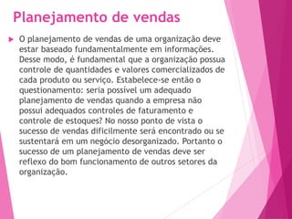 Planejamento de vendas
 O planejamento de vendas de uma organização deve
estar baseado fundamentalmente em informações.
Desse modo, é fundamental que a organização possua
controle de quantidades e valores comercializados de
cada produto ou serviço. Estabelece-se então o
questionamento: seria possível um adequado
planejamento de vendas quando a empresa não
possui adequados controles de faturamento e
controle de estoques? No nosso ponto de vista o
sucesso de vendas dificilmente será encontrado ou se
sustentará em um negócio desorganizado. Portanto o
sucesso de um planejamento de vendas deve ser
reflexo do bom funcionamento de outros setores da
organização.
 