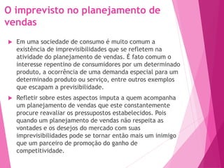 O imprevisto no planejamento de
vendas
 Em uma sociedade de consumo é muito comum a
existência de imprevisibilidades que se refletem na
atividade do planejamento de vendas. É fato comum o
interesse repentino de consumidores por um determinado
produto, a ocorrência de uma demanda especial para um
determinado produto ou serviço, entre outros exemplos
que escapam a previsibilidade.
 Refletir sobre estes aspectos imputa a quem acompanha
um planejamento de vendas que este constantemente
procure reavaliar os pressupostos estabelecidos. Pois
quando um planejamento de vendas não respeita as
vontades e os desejos do mercado com suas
imprevisibilidades pode se tornar então mais um inimigo
que um parceiro de promoção do ganho de
competitividade.
 