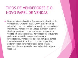 TIPOS DE VENDEDORES E O
NOVO PAPEL DE VENDAS
 Diversas são as classificações a respeito dos tipos de
vendedores. Churchill et aI. (2000) classificam os
primeiros como vendedores de varejo ou vendedores
industriais. Vendedores de varejo atendem usuários
finais de produtos, como vendas porta-a-porta ou
vendas em lojas varejistas. Já vendedores industriais
podem ser vendedores que vendem para
revendedores, vendedores que vendem para outras
indústrias que irão utilizar o produto e, por fim,
podem vender para instituições como órgãos
públicos. Dentre os vendedores industriais, alguns
tipos são:
 
