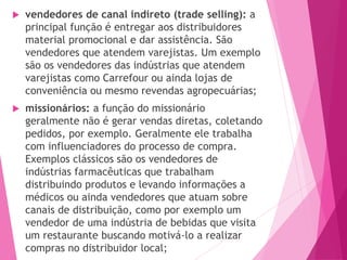  vendedores de canal indireto (trade selling): a
principal função é entregar aos distribuidores
material promocional e dar assistência. São
vendedores que atendem varejistas. Um exemplo
são os vendedores das indústrias que atendem
varejistas como Carrefour ou ainda lojas de
conveniência ou mesmo revendas agropecuárias;
 missionários: a função do missionário
geralmente não é gerar vendas diretas, coletando
pedidos, por exemplo. Geralmente ele trabalha
com influenciadores do processo de compra.
Exemplos clássicos são os vendedores de
indústrias farmacêuticas que trabalham
distribuindo produtos e levando informações a
médicos ou ainda vendedores que atuam sobre
canais de distribuição, como por exemplo um
vendedor de uma indústria de bebidas que visita
um restaurante buscando motivá-lo a realizar
compras no distribuidor local;
 
