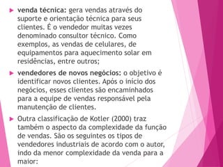  venda técnica: gera vendas através do
suporte e orientação técnica para seus
clientes. É o vendedor muitas vezes
denominado consultor técnico. Como
exemplos, as vendas de celulares, de
equipamentos para aquecimento solar em
residências, entre outros;
 vendedores de novos negócios: o objetivo é
identificar novos clientes. Após o início dos
negócios, esses clientes são encaminhados
para a equipe de vendas responsável pela
manutenção de clientes.
 Outra classificação de Kotler (2000) traz
também o aspecto da complexidade da função
de vendas. São os seguintes os tipos de
vendedores industriais de acordo com o autor,
indo da menor complexidade da venda para a
maior:
 