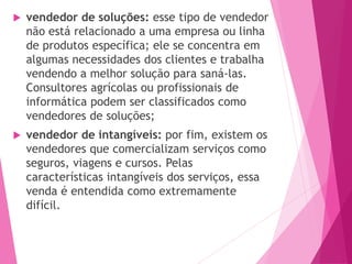  vendedor de soluções: esse tipo de vendedor
não está relacionado a uma empresa ou linha
de produtos específica; ele se concentra em
algumas necessidades dos clientes e trabalha
vendendo a melhor solução para saná-las.
Consultores agrícolas ou profissionais de
informática podem ser classificados como
vendedores de soluções;
 vendedor de intangíveis: por fim, existem os
vendedores que comercializam serviços como
seguros, viagens e cursos. Pelas
características intangíveis dos serviços, essa
venda é entendida como extremamente
difícil.
 