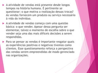  A atividade de vendas está presente desde longos
tempos na história humana. É pertinente se
questionar: o que motiva a realização dessas trocas?
As vendas fornecem um produto ou serviço necessário
à vida do indivíduo.
 A atividade de vendas começa com uma questão
básica: o que vender. Apesar dessa pergunta ser
elementar, talvez o momento de escolha sobre o que
vender seja uma das mais difíceis decisões a serem
respondidas.
 Para se pensar as vendas é importante resgatar quais
as experiências positivas e negativas tivemos como
clientes. Esse questionamento reforça a perspectiva
das vendas serem empreendidas de modo gerenciado
nas organizações.
 