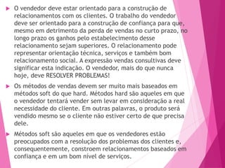 O vendedor deve estar orientado para a construção de
relacionamentos com os clientes. O trabalho do vendedor
deve ser orientado para a construção de confiança para que,
mesmo em detrimento da perda de vendas no curto prazo, no
longo prazo os ganhos pelo estabelecimento desse
relacionamento sejam superiores. O relacionamento pode
representar orientação técnica, serviços e também bom
relacionamento social. A expressão vendas consultivas deve
significar esta indicação. O vendedor, mais do que nunca
hoje, deve RESOLVER PROBLEMAS!
 Os métodos de vendas devem ser muito mais baseados em
métodos soft do que hard. Métodos hard são aqueles em que
o vendedor tentará vender sem levar em consideração a real
necessidade do cliente. Em outras palavras, o produto será
vendido mesmo se o cliente não estiver certo de que precisa
dele.
 Métodos soft são aqueles em que os vendedores estão
preocupados com a resolução dos problemas dos clientes e,
consequentemente, constroem relacionamentos baseados em
confiança e em um bom nível de serviços.
 