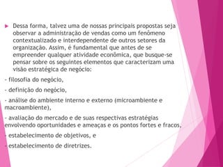  Dessa forma, talvez uma de nossas principais propostas seja
observar a administração de vendas como um fenômeno
contextualizado e interdependente de outros setores da
organização. Assim, é fundamental que antes de se
empreender qualquer atividade econômica, que busque-se
pensar sobre os seguintes elementos que caracterizam uma
visão estratégica de negócio:
- filosofia do negócio,
- definição do negócio,
- análise do ambiente interno e externo (microambiente e
macroambiente),
- avaliação do mercado e de suas respectivas estratégias
envolvendo oportunidades e ameaças e os pontos fortes e fracos,
- estabelecimento de objetivos, e
- estabelecimento de diretrizes.
 