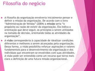 Filosofia do negócio
 A filosofia da organização envolveria inicialmente pensar e
definir a missão da organização. De acordo com o livro
“Administração de Vendas” (2004) a missão seria “o
propósito ou razão de existir da organização. Ela indica a
orientação que deve seguir, os princípios a serem utilizados
na tomada de decisão, orientando todas as atividades da
organização”.
 A visão corresponderia à capacidade de idealizar condições
diferentes e melhores a serem alcançadas pela organização.
Dessa forma, a visão possibilita reforçar aspirações e valores
fundamentais para o desenvolvimento da organização e dos
indivíduos que encontram-se envolvidos com suas atividades.
A visão pode ser entendida como um recurso que torna mais
clara a definição de uma futura missão organizacional.
 